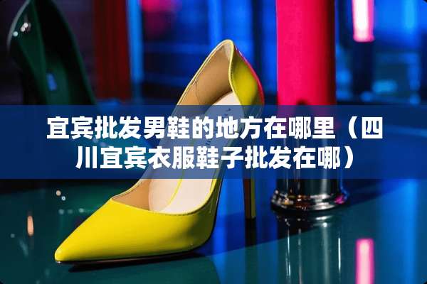 宜宾批发男鞋的地方在哪里（四川宜宾衣服鞋子批发在哪）