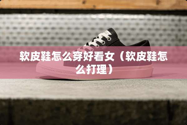 软皮鞋怎么穿好看女（软皮鞋怎么打理）