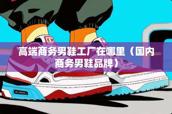 高端商务男鞋工厂在哪里（国内商务男鞋品牌）
