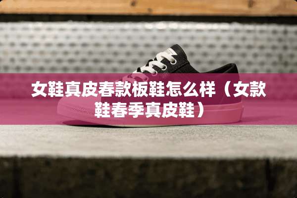 女鞋真皮春款板鞋怎么样（女款鞋春季真皮鞋）