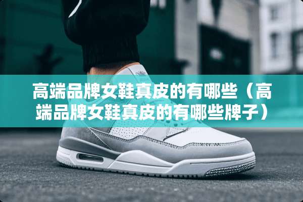 高端品牌女鞋真皮的有哪些（高端品牌女鞋真皮的有哪些牌子）