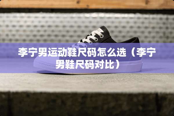 李宁男运动鞋尺码怎么选（李宁男鞋尺码对比）