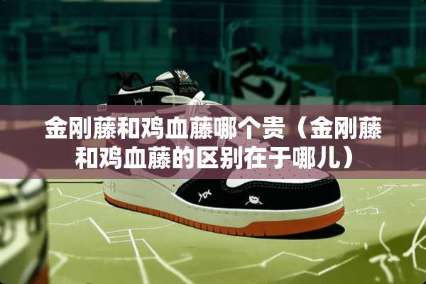 金刚藤和鸡血藤哪个贵（金刚藤和鸡血藤的区别在于哪儿）