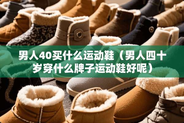男人40买什么运动鞋（男人四十岁穿什么牌子运动鞋好呢）