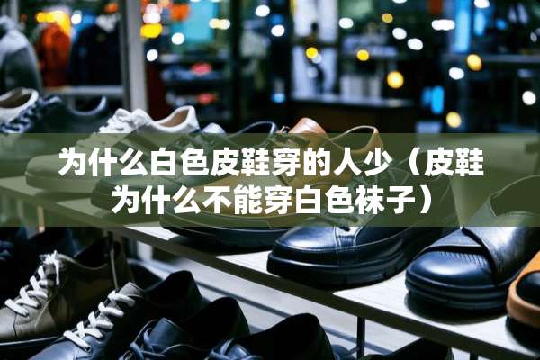 为什么白色皮鞋穿的人少（皮鞋为什么不能穿白色袜子）