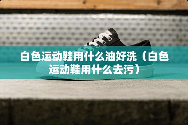 白色运动鞋用什么油好洗（白色运动鞋用什么去污）