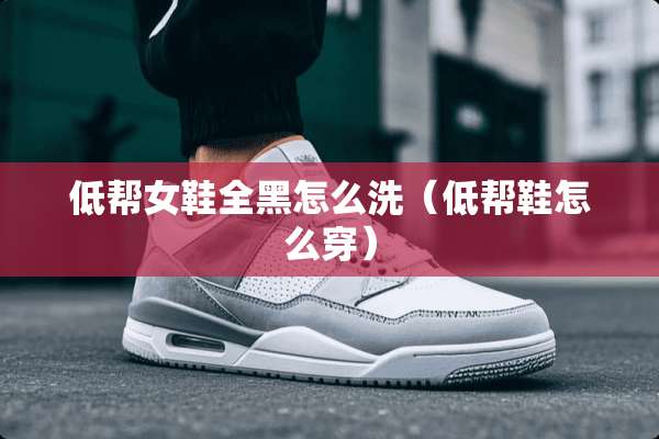 低帮女鞋全黑怎么洗（低帮鞋怎么穿）