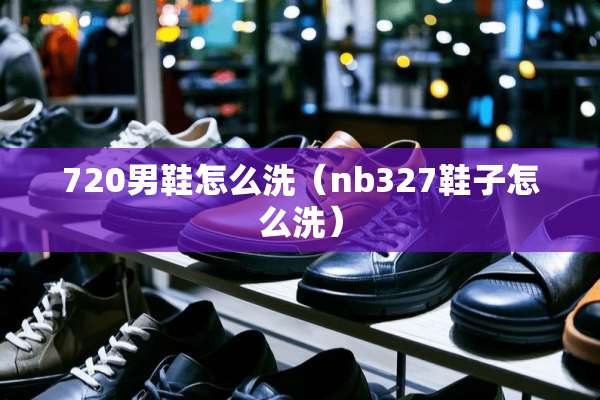 720男鞋怎么洗（nb327鞋子怎么洗）