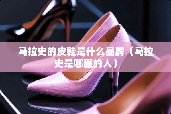 马拉史的皮鞋是什么品牌（马拉史是哪里的人）