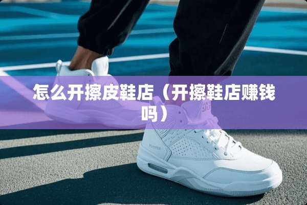 怎么开擦皮鞋店（开擦鞋店赚钱吗）