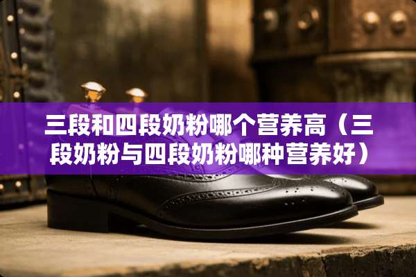 三段和四段奶粉哪个营养高（三段奶粉与四段奶粉哪种营养好）
