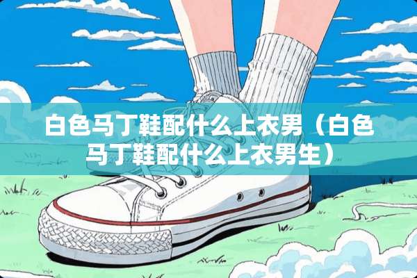 白色马丁鞋配什么上衣男（白色马丁鞋配什么上衣男生）