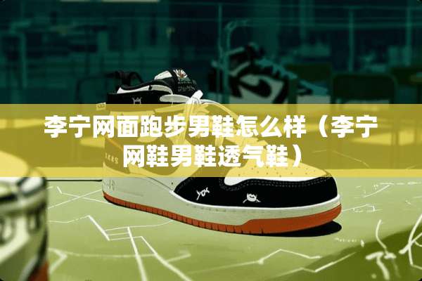 李宁网面跑步男鞋怎么样（李宁网鞋男鞋透气鞋）