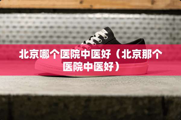 北京哪个医院中医好（北京那个医院中医好）
