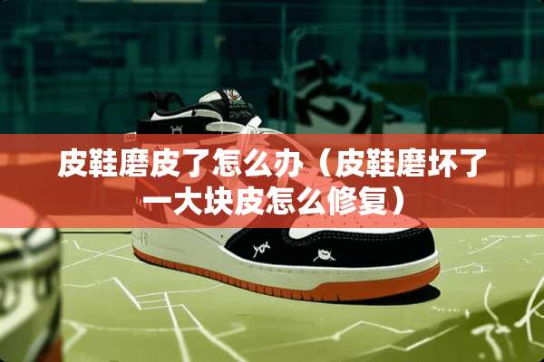 皮鞋磨皮了怎么办（皮鞋磨坏了一大块皮怎么修复）