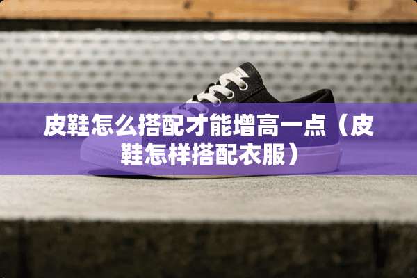 皮鞋怎么搭配才能增高一点（皮鞋怎样搭配衣服）