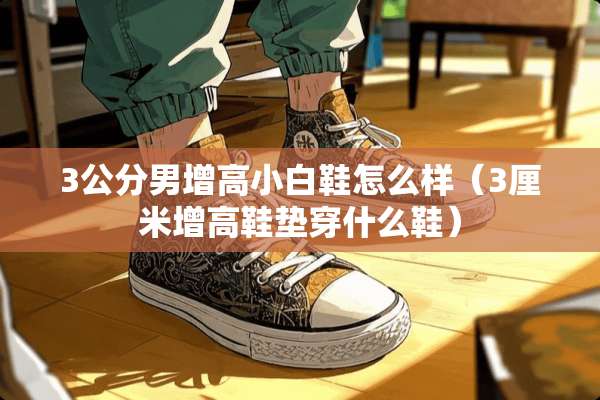 3公分男增高小白鞋怎么样（3厘米增高鞋垫穿什么鞋）