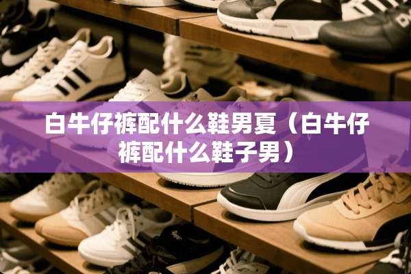 白牛仔裤配什么鞋男夏（白牛仔裤配什么鞋子男）