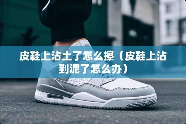 皮鞋上沾土了怎么擦（皮鞋上沾到泥了怎么办）