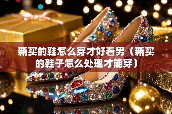 新买的鞋怎么穿才好看男（新买的鞋子怎么处理才能穿）