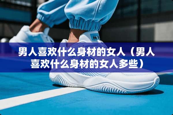 男人喜欢什么身材的女人（男人喜欢什么身材的女人多些）