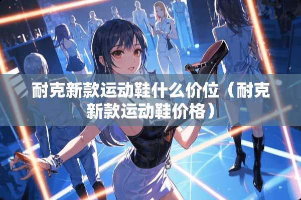 耐克新款运动鞋什么价位（耐克新款运动鞋价格）