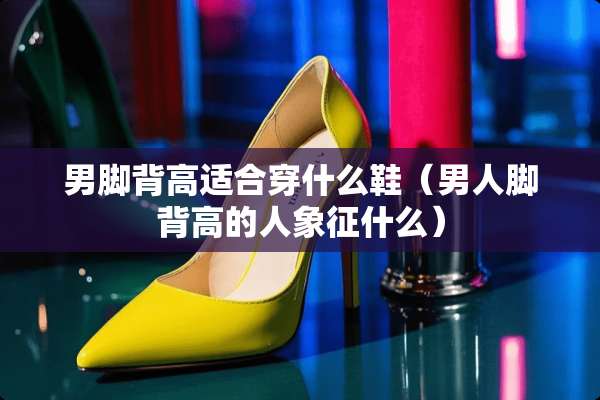 男脚背高适合穿什么鞋（男人脚背高的人象征什么）