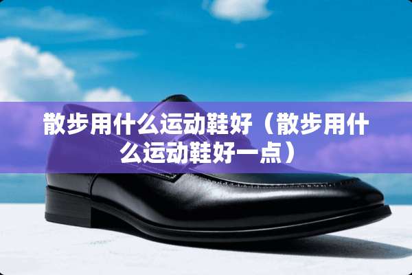 散步用什么运动鞋好（散步用什么运动鞋好一点）