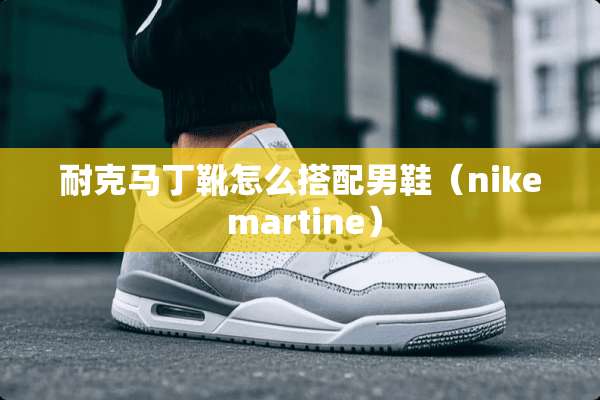 耐克马丁靴怎么搭配男鞋（nike martine）