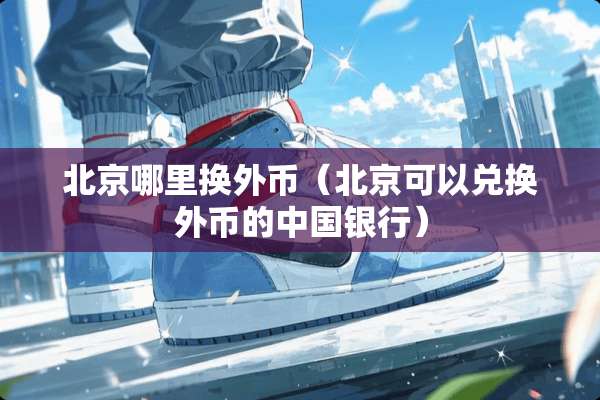 北京哪里换外币（北京可以兑换外币的中国银行）