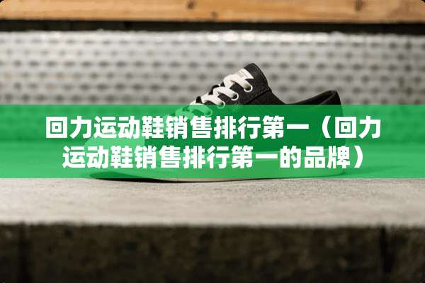 回力运动鞋销售排行第一（回力运动鞋销售排行第一的品牌）