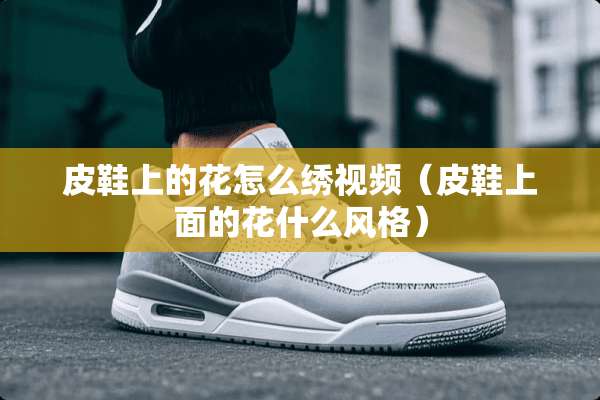 皮鞋上的花怎么绣视频（皮鞋上面的花什么风格）