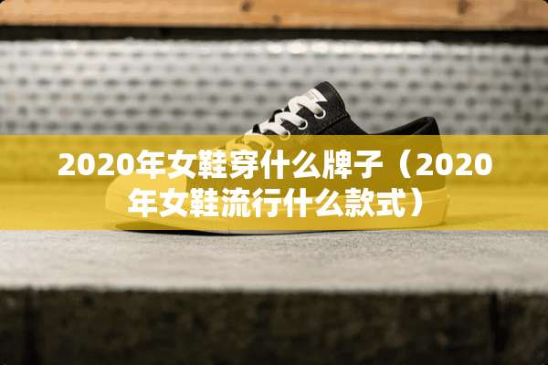 2020年女鞋穿什么牌子（2020年女鞋流行什么款式）