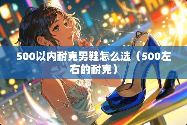 500以内耐克男鞋怎么选（500左右的耐克）