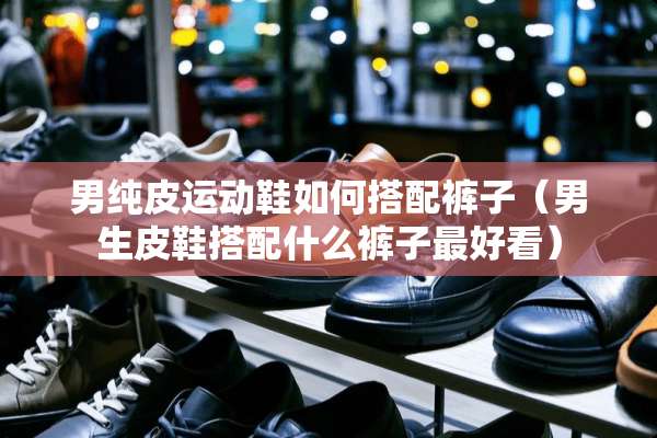 男纯皮运动鞋如何搭配裤子（男生皮鞋搭配什么裤子最好看）