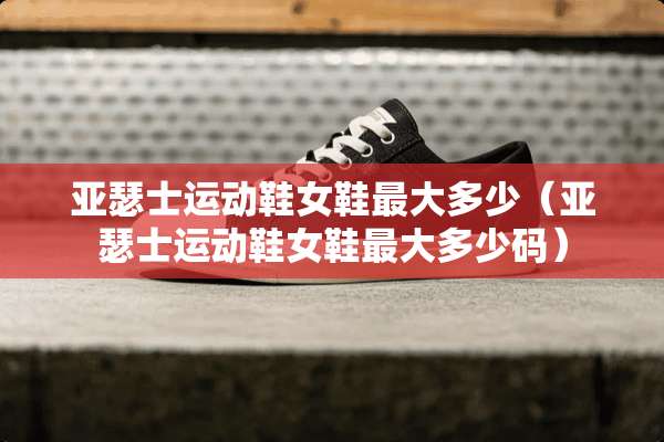 亚瑟士运动鞋女鞋最大多少（亚瑟士运动鞋女鞋最大多少码）