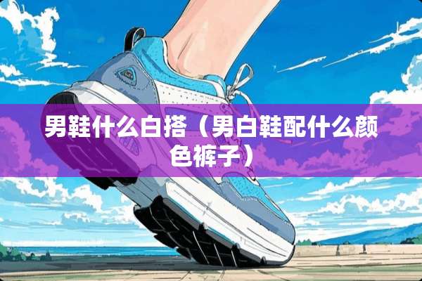 男鞋什么白搭（男白鞋配什么颜色裤子）