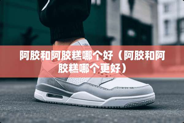 阿胶和阿胶糕哪个好（阿胶和阿胶糕哪个更好）