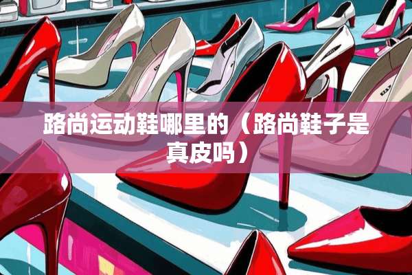 路尚运动鞋哪里的（路尚鞋子是真皮吗）