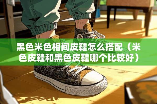 黑色米色相间皮鞋怎么搭配（米色皮鞋和黑色皮鞋哪个比较好）