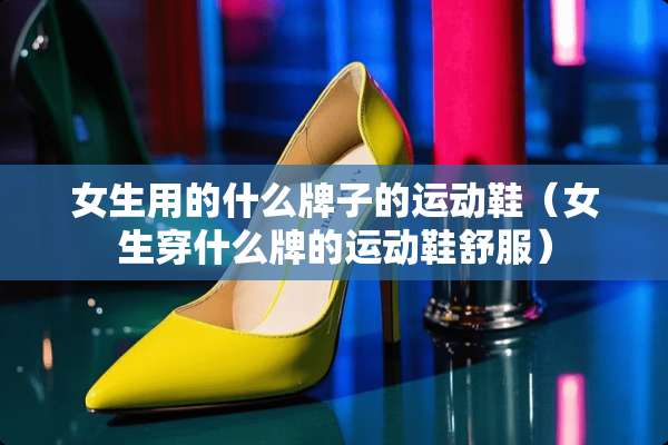 女生用的什么牌子的运动鞋（女生穿什么牌的运动鞋舒服）