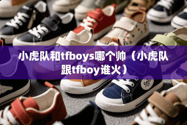 小虎队和tfboys哪个帅（小虎队跟tfboy谁火）