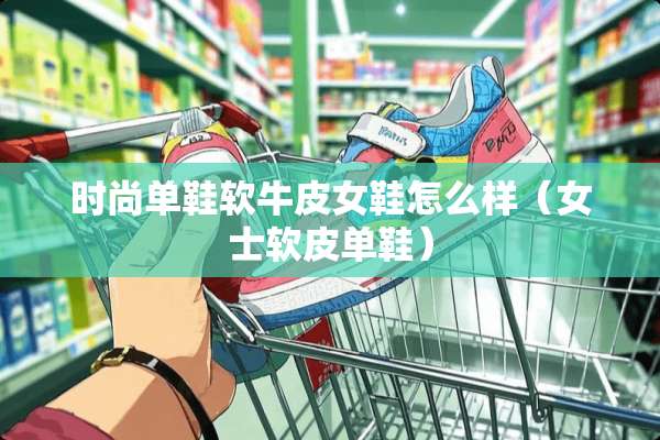 时尚单鞋软牛皮女鞋怎么样（女士软皮单鞋）