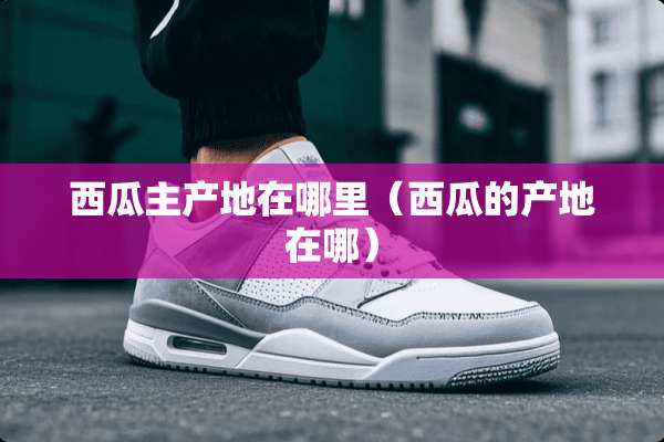 西瓜主产地在哪里（西瓜的产地在哪）