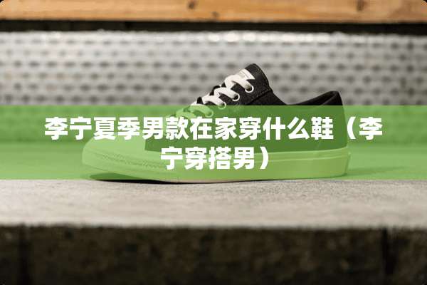 李宁夏季男款在家穿什么鞋（李宁穿搭男）