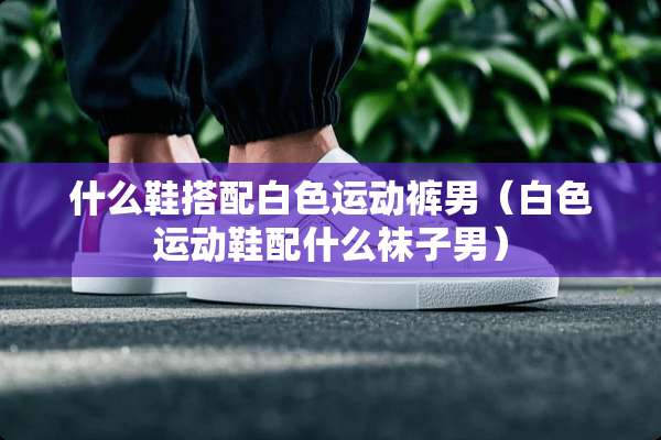 什么鞋搭配白色运动裤男（白色运动鞋配什么袜子男）