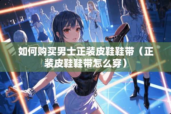 如何购买男士正装皮鞋鞋带（正装皮鞋鞋带怎么穿）