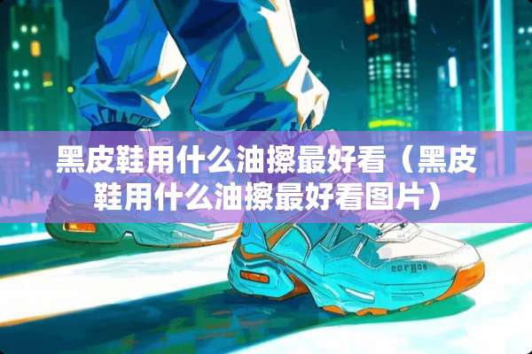 黑皮鞋用什么油擦最好看（黑皮鞋用什么油擦最好看图片）