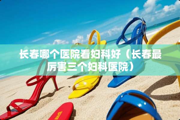 长春哪个医院看妇科好（长春最厉害三个妇科医院）