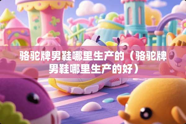 骆驼牌男鞋哪里生产的（骆驼牌男鞋哪里生产的好）